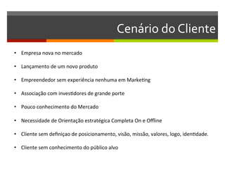 Cenário	
  do	
  Cliente	
  
•  Empresa	
  nova	
  no	
  mercado	
  

•  Lançamento	
  de	
  um	
  novo	
  produto	
  

•  Empreendedor	
  sem	
  experiência	
  nenhuma	
  em	
  MarkeGng	
  

•  Associação	
  com	
  invesGdores	
  de	
  grande	
  porte	
  

•  Pouco	
  conhecimento	
  do	
  Mercado	
  

•  Necessidade	
  de	
  Orientação	
  estratégica	
  Completa	
  On	
  e	
  Oﬄine	
  

•  Cliente	
  sem	
  deﬁniçao	
  de	
  posicionamento,	
  visão,	
  missão,	
  valores,	
  logo,	
  idenGdade.	
  

•  Cliente	
  sem	
  conhecimento	
  do	
  público	
  alvo	
  

	
  
 