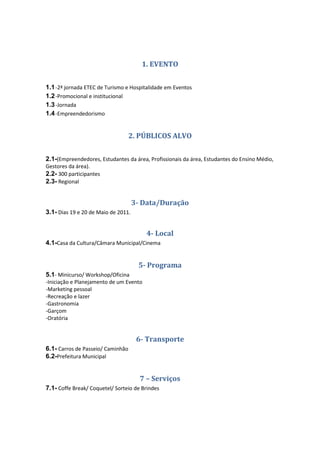 1. EVENTO


1.1 -2ª jornada ETEC de Turismo e Hospitalidade em Eventos
1.2 -Promocional e institucional
1.3 -Jornada
1.4 -Empreendedorismo


                                   2. PÚBLICOS ALVO


2.1-(Empreendedores, Estudantes da área, Profissionais da área, Estudantes do Ensino Médio,
Gestores da área).
2.2- 300 participantes
2.3- Regional


                                     3- Data/Duração
3.1- Dias 19 e 20 de Maio de 2011.


                                         4- Local
4.1-Casa da Cultura/Câmara Municipal/Cinema


                                      5- Programa
5.1- Minicurso/ Workshop/Oficina
-Iniciação e Planejamento de um Evento
-Marketing pessoal
-Recreação e lazer
-Gastronomia
-Garçom
-Oratória


                                      6- Transporte
6.1- Carros de Passeio/ Caminhão
6.2-Prefeitura Municipal


                                       7 – Serviços
7.1- Coffe Break/ Coquetel/ Sorteio de Brindes
 