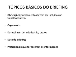 TÓPICOS BÁSICOS DO BRIEFING
• Obrigações:queelementosdevem ser incluídos no
  trabalhocriativo?

• Orçamento

• Dataschave: períododaação, prazos

• Data do briefing

• Profissionais que forneceram as informações
 