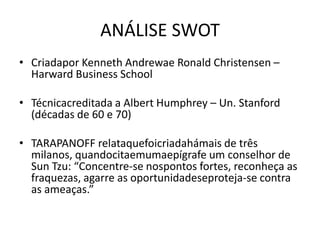 ANÁLISE SWOT
• Criadapor Kenneth Andrewae Ronald Christensen –
  Harward Business School

• Técnicacreditada a Albert Humphrey – Un. Stanford
  (décadas de 60 e 70)

• TARAPANOFF relataquefoicriadahámais de três
  milanos, quandocitaemumaepígrafe um conselhor de
  Sun Tzu: “Concentre-se nospontos fortes, reconheça as
  fraquezas, agarre as oportunidadeseproteja-se contra
  as ameaças.”
 
