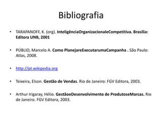 Bibliografia
• TARAPANOFF, K. (org). InteligênciaOrganizacionaleCompetitiva. Brasília:
  Editora UNB, 2001

• PÚBLIO, Marcelo A. Como PlanejareExecutarumaCampanha . São Paulo:
  Atlas, 2008.

• http://pt.wikipedia.org

• Teixeira, Elson. Gestão de Vendas. Rio de Janeiro: FGV Editora, 2003.

• Arthur Irigaray, Hélio. GestãoeDesenvolvimento de ProdutoseMarcas. Rio
  de Janeiro. FGV Editora, 2003.
 