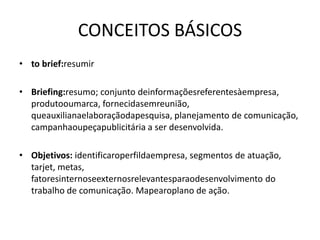 CONCEITOS BÁSICOS
• to brief:resumir

• Briefing:resumo; conjunto deinformaçõesreferentesàempresa,
  produtooumarca, fornecidasemreunião,
  queauxilianaelaboraçãodapesquisa, planejamento de comunicação,
  campanhaoupeçapublicitária a ser desenvolvida.

• Objetivos: identificaroperfildaempresa, segmentos de atuação,
  tarjet, metas,
  fatoresinternoseexternosrelevantesparaodesenvolvimento do
  trabalho de comunicação. Mapearoplano de ação.
 