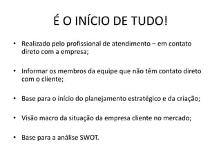 É O INÍCIO DE TUDO!
• Realizado pelo profissional de atendimento – em contato
  direto com a empresa;

• Informar os membros da equipe que não têm contato direto
  com o cliente;

• Base para o início do planejamento estratégico e da criação;

• Visão macro da situação da empresa cliente no mercado;

• Base para a análise SWOT.
 