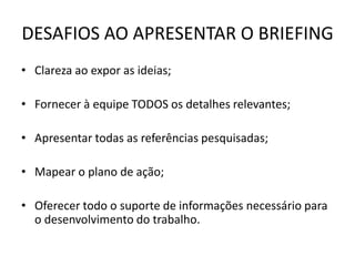 DESAFIOS AO APRESENTAR O BRIEFING
• Clareza ao expor as ideias;

• Fornecer à equipe TODOS os detalhes relevantes;

• Apresentar todas as referências pesquisadas;

• Mapear o plano de ação;

• Oferecer todo o suporte de informações necessário para
  o desenvolvimento do trabalho.
 