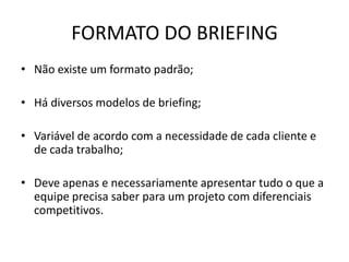 FORMATO DO BRIEFING
• Não existe um formato padrão;

• Há diversos modelos de briefing;

• Variável de acordo com a necessidade de cada cliente e
  de cada trabalho;

• Deve apenas e necessariamente apresentar tudo o que a
  equipe precisa saber para um projeto com diferenciais
  competitivos.
 