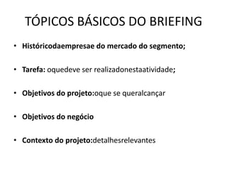 TÓPICOS BÁSICOS DO BRIEFING
• Históricodaempresae do mercado do segmento;

• Tarefa: oquedeve ser realizadonestaatividade;

• Objetivos do projeto:oque se queralcançar

• Objetivos do negócio

• Contexto do projeto:detalhesrelevantes
 