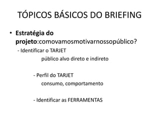 TÓPICOS BÁSICOS DO BRIEFING
• Estratégia do
  projeto:comovamosmotivarnossopúblico?
  - Identificar o TARJET
              público alvo direto e indireto

         - Perfil do TARJET
             consumo, comportamento

         - Identificar as FERRAMENTAS
 