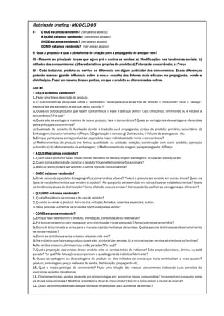 Roteiro de briefing - MODELO 05
I-    O QUE estamos vendendo? (ver anexo abaixo)
      A QUEM estamos vendendo? (ver anexo abaixo)
      ONDE estamos vendendo? (ver anexo abaixo)
      COMO estamos vendendo? (ver anexo abaixo)
II - Qual a proposta e qual a plataforma de criação para a propaganda do ano que vem?
III - Resumir as principais forças que agem pró e contra as vendas: a) Modificações nas tendências sociais; b)
Atitudes dos consumidores; c) Características próprias do produto; d) Fatores de concorrência; e) Preço
IV - Cada indústria, produto ou serviço se diferencia em algum particular dos concorrentes. Essas diferenças
poderão exercer grande influência sobre a nossa escolha dos fatores mais eficazes na propaganda, venda e
distribuição. Fazer um resumo desses pontos, em que o produto se diferencia dos outros.

ANEXO
• O QUE estamos vendendo?
1. Fazer uma breve descrição do produto.
2. O que indicam as pesquisas sobre a “verdadeira” razão pela qual esse tipo de produto é consumido? Qual o “desejo”
especial por ele satisfeito, e até que ponto satisfaz?
3. Quais os outros produtos que fazem concorrência a esse e até que ponto? Está crescendo, diminuindo ou é estável a
concorrência? Por quê?
4. Quais são as vantagens maiores de nosso produto, face à concorrência? Quais as vantagens e desvantagens oferecidas
pelos principais concorrentes?
a) Qualidade do produto; b) Aceitação devido à tradição ou à propaganda; c) Uso do produto: primário; secundário; d)
Embalagem, inclusive tamanho; e) Preço; f) Organização e vendas; g) Distribuição; i) Volume de propaganda etc.
5. Em que particulares seria possível dar ao produto maior individualidade frente à concorrência?
a) Melhoramentos do produto (na forma; quantidade ou unidade; seleção; combinação com outro produto; operação
automática); b) Melhoramento da embalagem; c) Melhoramento da imagem, pela propaganda; d) Preço.
• A QUEM estamos vendendo?
1. Quem usa o produto? Sexo; idade; renda; tamanho da família; origem estrangeira; ocupação; educação etc.
2. Quem toma a decisão de comprar o produto? Quem efetivamente faz a compra?
3. Até que ponto poderá ser vendido a outros tipos de consumidores?
• ONDE estamos vendendo?
1. Onde se vende o produto: área geográfica; zona rural ou urbana? Poderá o produto ser vendido em outras áreas? Quais os
tipos de estabelecimentos que vendem o produto? Até que ponto seria vendido em outros tipos de estabelecimentos? Quais
as tendências atuais de distribuição? Como afetarão nossas vendas? Como poderão usufruir as vantagens que oferecem?
• QUANDO estamos vendendo?
1. Qual a freqüência da compra e de uso do produto?
2. Quando se vende o produto: hora do dia; estação; feriados; ocasiões especiais; outros.
3. Seria possível aumentar as ocasiões oportunas para a venda?
• COMO estamos vendendo?
1. Em que fase se encontra o produto, introdução, consolidação ou reativação?
2. Foi suficiente a verba para assegurar uma distribuição inicial adequada? Foi suficiente para mantê-la?
3. Como é determinada a verba para a manutenção do nível atual de vendas. Qual a parcela destinada ao desenvolvimento
de novas medidas?
4. Como se distribuiu a verba entre os veículos este ano?
5. Na indústria que fabrica o produto, quais são: a) o total das vendas; b) a estimativa das vendas a indivíduos ou famílias?
6. As vendas crescem, diminuem ou estão paradas? Por quê?
7. Qual a proporção das vendas desse produto ante às vendas totais da indústria? Esta proporção cresce, diminui ou está
parada? Por quê? As flutuações acompanham o quadro geral da indústria fabricante?
9. Quais as vantagens ou desvantagens do produto ou dos métodos de venda que mais contribuíram a esse quadro?
produto; embalagem; preço; métodos de venda; distribuição; propaganda etc.
10. Qual a marca principal do concorrente? Fazer uma relação das marcas concorrentes indicando suas parcelas do
mercado e recentes tendências.
11. O incremento das vendas depende em primeiro lugar em: encontrar novos consumidors? Incrementar o consumo entre
os atuais consumidores? Modificar a tendência atual do consumidor? Induzir o consumidor a mudar de marca?
12. Quais as promoções especiais que têm sido empregadas para aumentar as vendas?
 