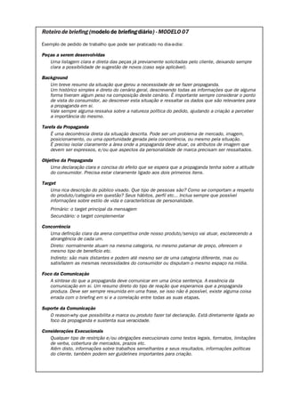Roteiro de briefing (modelo de briefing diário) - MODELO 07

Exemplo de pedido de trabalho que pode ser praticado no dia-a-dia:

Peças a serem desenvolvidas
   Uma listagem clara e direta das peças já previamente solicitadas pelo cliente, deixando sempre
   clara a possibilidade de sugestão de novos (caso seja aplicável).

Background
   Um breve resumo da situação que gerou a necessidade de se fazer propaganda.
   Um histórico simples e direto do cenário geral, descrevendo todas as informações que de alguma
   forma tiveram algum peso na composição deste cenário. É importante sempre considerar o ponto
   de vista do consumidor, ao descrever esta situação e ressaltar os dados que são relevantes para
   a propaganda em si.
   Vale sempre alguma ressalva sobre a natureza política do pedido, ajudando a criação a perceber
   a importância do mesmo.

Tarefa da Propaganda
    É uma decorrência direta da situação descrita. Pode ser um problema de mercado, imagem,
    posicionamento, ou uma oportunidade gerada pela concorrência, ou mesmo pela situação.
    É preciso isolar claramente a área onde a propaganda deve atuar, os atributos de imagem que
    devem ser expressos, e/ou que aspectos da personalidade de marca precisam ser ressaltados.

Objetivo da Propaganda
    Uma declaração clara e concisa do efeito que se espera que a propaganda tenha sobre a atitude
    do consumidor. Precisa estar claramente ligado aos dois primeiros itens.

Target
    Uma rica descrição do público visado. Que tipo de pessoas são? Como se comportam a respeito
    do produto/categoria em questão? Seus hábitos, perfil etc... Inclua sempre que possível
    informações sobre estilo de vida e características de personalidade.
    Primário: o target principal da mensagem
    Secundário: o target complementar

Concorrência
   Uma definição clara da arena competitiva onde nosso produto/serviço vai atuar, esclarecendo a
   abrangência de cada um.
   Direto: normalmente atuam na mesma categoria, no mesmo patamar de preço, oferecem o
   mesmo tipo de benefício etc.
   Indireto: são mais distantes e podem até mesmo ser de uma categoria diferente, mas ou
   satisfazem as mesmas necessidades do consumidor ou disputam o mesmo espaço na mídia.

Foco da Comunicação
   A síntese do que a propaganda deve comunicar em uma única sentença. A essência da
   comunicação em si. Um resumo direto do tipo de reação que esperamos que a propaganda
   produza. Deve ser sempre resumida em uma frase, se isso não é possível, existe alguma coisa
   errada com o briefing em si e a correlação entre todas as suas etapas.

Suporte da Comunicação
   O reason-why que possibilita a marca ou produto fazer tal declaração. Está diretamente ligada ao
   foco da propaganda e sustenta sua veracidade.

Considerações Execucionais
   Qualquer tipo de restrição e/ou obrigações execucionais como textos legais, formatos, limitações
   de verba, cobertura de mercados, prazos etc.
   Além disto, informações sobre trabalhos semelhantes e seus resultados, informações políticas
   do cliente, também podem ser guidelines importantes para criação.
 