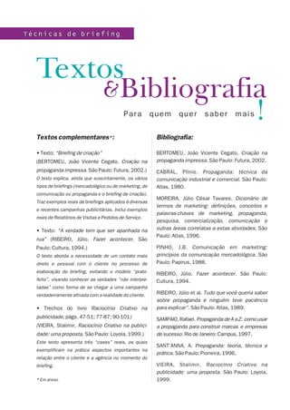 Técnicas de briefing




  Textos
      &Bibliografia
                  !                          Para         quem      quer       saber         mais

  Textos complementares*:                                  Bibliografia:

  • Texto: “Briefing de criação”                           BERTOMEU, João Vicente Cegato. Criação na
  (BERTOMEU, João Vicente Cegato. Criação na               propaganda impressa. São Paulo: Futura, 2002.
  propaganda impressa. São Paulo: Futura, 2002.)           CABRAL, Plínio. Propaganda: técnica da
  O texto explica, ainda que suscintamente, os vários      comunicação industrial e comercial. São Paulo:
  tipos de briefings (mercadológico ou de marketing, de    Atlas, 1980.
  comunicação ou propaganda e o briefing de criação).
                                                           MOREIRA, Júlio César Tavares. Dicionário de
  Traz exemplos reais de briefings aplicados à diversas
                                                           termos de marketing: definições, conceitos e
  e recentes campanhas publicitárias. Inclui exemplos
                                                           palavras-chaves de marketing, propaganda,
  reais de Relatórios de Visitas e Pedidos de Serviço.
                                                           pesquisa, comercialização, comunicação e
  • Texto: “A verdade tem que ser apanhada na              outras áreas correlatas a estas atividades. São
                                                           Paulo: Atlas, 1996.
  rua” (RIBEIRO, Júlio. Fazer acontecer. São
  Paulo: Cultura, 1994.)                                   PINHO, J.B. Comunicação em marketing:
  O texto aborda a necessidade de um contato mais          princípios da comunicação mercadológica. São
  direto e pessoal com o cliente no processo de            Paulo: Papirus, 1988.
  elaboração do briefing, evitando o modelo “prato-        RIBEIRO, Júlio. Fazer acontecer. São Paulo:
  feito”, visando conhecer as verdades “não interpre-      Cultura, 1994.
  tadas” como forma de se chegar a uma campanha
  verdadeiramente afinada com a realidade do cliente.      RIBEIRO, Júlio et al. Tudo que você queria saber
                                                           sobre propaganda e ninguém teve paciência
  • Trechos do livro Raciocínio Criativo na                para explicar”. São Paulo: Atlas, 1989.
  publicidade, págs. 47-51; 77-87; 90-101)                 SAMPAIO, Rafael. Propaganda de A a Z: como usar
  (VIEIRA, Stalimir. Raciocínio Criativo na publici-       a propaganda para construir marcas e empresas
  dade: uma proposta. São Paulo: Loyola, 1999.)            de sucesso. Rio de Janeiro: Campus, 1997.
  Este texto apresenta três “cases” reais, os quais
                                                           SANT’ANNA, A. Propaganda: teoria, técnica e
  exemplificam na prática aspectos importantes na
                                                           prática. São Paulo: Pioneira, 1996.
  relação entre o cliente e a agência no momento do
  briefing.                                                VIEIRA, Stalimir. Raciocínio Criativo na
                                                           publicidade: uma proposta. São Paulo: Loyola,
  * Em anexo                                               1999.
 