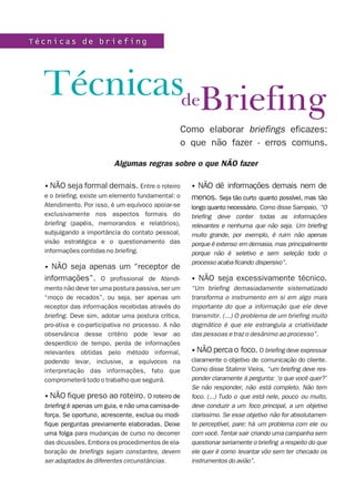Técnicas de briefing




  TécnicasdeBriefing
                                                    Como elaborar briefings eficazes:
                                                    o que não fazer - erros comuns.

                          Algumas regras sobre o que NÃO fazer

  • NÃO seja formal demais. Entre o roteiro           •NÃO dê informações demais nem de
  e o briefing, existe um elemento fundamental: o     menos. Seja tão curto quanto possível, mas tão
  Atendimento. Por isso, é um equívoco apoiar-se      longo quanto necessário. Como disse Sampaio, “O
  exclusivamente nos aspectos formais do              briefing deve conter todas as informações
  briefing (papéis, memorandos e relatórios),         relevantes e nenhuma que não seja. Um briefing
  subjulgando a importância do contato pessoal,       muito grande, por exemplo, é ruim não apenas
  visão estratégica e o questionamento das            porque é extenso em demasia, mas principalmente
  informações contidas no briefing.                   porque não é seletivo e sem seleção todo o
                                                      processo acaba ficando dispersivo”.
  • NÃO seja apenas um “receptor de
  informações”. O profissional de Atendi-             • NÃO seja excessivamente técnico.
  mento não deve ter uma postura passiva, ser um      “Um briefing demasiadamente sistematizado
  “moço de recados”, ou seja, ser apenas um           transforma o instrumento em si em algo mais
  receptor das informaçãos recebidas através do       importante do que a informação que ele deve
  briefing. Deve sim, adotar uma postura crítica,     transmitir. (...) O problema de um briefing muito
  pro-ativa e co-participativa no processo. A não     dogmático é que ele estrangula a criatividade
  observância desse critério pode levar ao            das pessoas e traz o desânimo ao processo”.
  desperdício de tempo, perda de informações
  relevantes obtidas pelo método informal,            • NÃO perca o foco. O briefing deve expressar
  podendo levar, inclusive, a equívocos na            claramente o objetivo de comunicação do cliente.
  interpretação das informações, fato que             Como disse Stalimir Vieira, “um briefing deve res-
  comprometerá todo o trabalho que seguirá.           ponder claramente à pergunta: ‘o que você quer?’
                                                      Se não responder, não está completo. Não tem
  • NÃO fique preso ao roteiro. O roteiro de          foco. (...) Tudo o que está nele, pouco ou muito,
  briefing é apenas um guia, e não uma camisa-de-     deve conduzir a um foco principal, a um objetivo
  força. Se oportuno, acrescente, exclua ou modi-     claríssimo. Se esse objetivo não for absolutamen-
  fique perguntas previamente elaboradas. Deixe       te perceptível, pare: há um problema com ele ou
  uma folga para mudanças de curso no decorrer        com você. Tentar sair criando uma campanha sem
  das dicussões. Embora os procedimentos de ela-      questionar seriamente o briefing a respeito do que
  boração de briefings sejam constantes, devem        ele quer é como levantar vôo sem ter checado os
  ser adaptados às diferentes circunstâncias.         instrumentos do avião”.
 