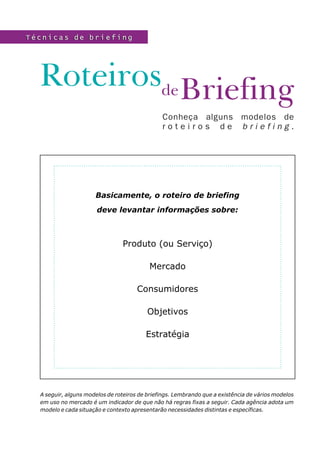 Técnicas de briefing




  Roteirosde Briefing
                                               Conheça alguns modelos de
                                               roteiros de briefing.




                      Basicamente, o roteiro de briefing
                       deve levantar informações sobre:



                                Produto (ou Serviço)

                                          Mercado

                                      Consumidores

                                          Objetivos

                                         Estratégia




  A seguir, alguns modelos de roteiros de briefings. Lembrando que a existência de vários modelos
  em uso no mercado é um indicador de que não há regras fixas a seguir. Cada agência adota um
  modelo e cada situação e contexto apresentarão necessidades distintas e específicas.
 