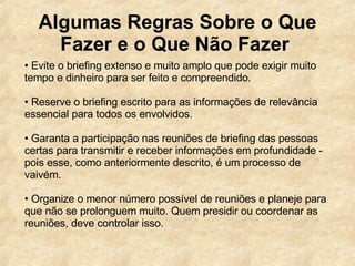Algumas Regras Sobre o Que Fazer e o Que Não Fazer   •  Evite o briefing extenso e muito amplo que pode exigir muito tempo e dinheiro para ser feito e compreendido. •  Reserve o briefing escrito para as informações de relevância essencial para todos os envolvidos.  •  Garanta a participação nas reuniões de briefing das pessoas certas para transmitir e receber informações em profundidade - pois esse, como anteriormente descrito, é um processo de vaivém.  •  Organize o menor número possível de reuniões e planeje para que não se prolonguem muito. Quem presidir ou coordenar as reuniões, deve controlar isso.  