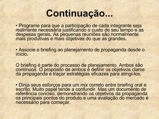Continuação... •  Programe para que a participação de cada integrante seja realmente necessária justificando o custo de seu tempo e as despesas gerais. As pequenas reuniões são normalmente mais produtivas e mais objetivas do que as grandes.  •  Associe o briefing ao planejamento de propaganda desde o início. O briefing é parte do processo de planejamento. Ambos são contínuos. O propósito de ambos é definir os objetivos claros da propaganda e traçar estratégias eficazes para atingi-los.  •  Dirija seus esforços para um mix correto entre briefing oral e escrito. Muito papel tende a confundir. Mas um documento de referência conciso, demonstrando os objetivos da propaganda os principais pontos do produto e uma avaliação do mercado é necessário para começar.  