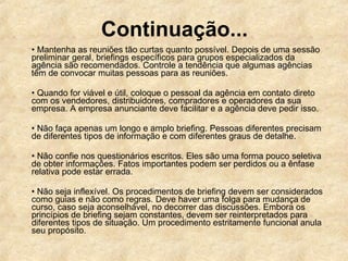 •  Mantenha as reuniões tão curtas quanto possível. Depois de uma sessão preliminar geral, briefings específicos para grupos especializados da agência são recomendados. Controle a tendência que algumas agências têm de convocar muitas pessoas para as reuniões.  •  Quando for viável e útil, coloque o pessoal da agência em contato direto com os vendedores, distribuidores, compradores e operadores da sua empresa. A empresa anunciante deve facilitar e a agência deve pedir isso.  •  Não faça apenas um longo e amplo briefing. Pessoas diferentes precisam de diferentes tipos de informação e com diferentes graus de detalhe.  •  Não confie nos questionários escritos. Eles são uma forma pouco seletiva de obter informações. Fatos importantes podem ser perdidos ou a ênfase relativa pode estar errada.  •  Não seja inflexível. Os procedimentos de briefing devem ser considerados como guias e não como regras. Deve haver uma folga para mudança de curso, caso seja aconselhável, no decorrer das discussões. Embora os princípios de briefing sejam constantes, devem ser reinterpretados para diferentes tipos de situação. Um procedimento estritamente funcional anula seu propósito.  Continuação... 