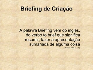 Briefing de Criação A palavra Briefing vem do inglês, do verbo to brief que significa resumir, fazer a apresentação sumariada de alguma coisa (Freitas, 1997, p. 121). 