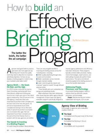 10 :: Issue 6 ANA Magazine Spotlight www.ana.net
A
gencies need good briefs to produce
good work. But many agencies say
that they don’t receive the quality
briefs they need to allow them to maximize
advertising objectives. So how can you
develop a brieﬁng program in order to help
your marketers write better briefs?
Agency Briefs — the Good,
the Bad, and the Ugly
In a 2013 survey conducted by Joanne
Davis Consulting, partnering with Scan
International, assignment brieﬁng was
found to be a major pain point in the client/
agency relationship. Only 20 percent of the
293 agency C-level executives who
responded found their briefs complete and
focused most of the time (the good), 53
percent of respondents found briefs
complete but lacking in focus (the bad),
while 27 percent found them incomplete
and inconsistent (the ugly). Not one
respondent found them complete and
focused all the time! Clearly, there’s a
problem with the way agencies are briefed.
The Upside to Investing
in a Brieﬁng Program
Is it worth ﬁxing the problem? Most deﬁnitely.
There are many tangible beneﬁts to
improving the brieﬁng process across the
marketing team, including:
■ Better quality advertising through clear,
focused communication
■ Better coordination across channels
through improved visibility
■ Lower costs through less rework and
improved “speed to market” through efﬁcient
approval cycles
These beneﬁts add up to substantial cost
savings and advertising results.
Major advertisers have been addressing
other issues they face within agency lifecycle
management. Scope of work and agency
evaluation programs speciﬁcally designed to
improve agency performance and efﬁciency
have been introduced. These programs
typically combine better processes, deploy-
ment of technologies, expert services, and
skill building of people who perform these
key functions. This same commitment
should be applied to the brieﬁng process to
secure the beneﬁts listed above.
Addressing People,
Processes, and Technology
A successful brieﬁng program needs to
address three key elements: people,
processes, and technology.
People. Effective training and modern
collaboration techniques, such as peer
How to build an
By Richard Benyon
The better the
briefs, the better
the ad campaign
Effective
Program
Briefing
Agency View of Briefing
Percentage of agencies who evaluated
creative briefs as:
■ The Good
(completed and focused most of the time)
■ The Bad
(completed but lacking in focus)
■ The Ugly
(incomplete and inconsistent)
53%
20%
27%
 