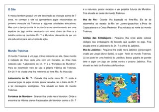 O Site
A marca também possui um site destinado as crianças acima de 7
anos, no começo o site só apresentava jogos relacionadas ao
primeiro mascote da Trakinas e algumas atividades educativas.
Mas com o tempo o site foi mudando e se transformando em uma
espécie de jogo online mostrando um reino cheio de ilhas e a
batalha entre os cientistas Dr. T e Mundrov, deixando de ser um
site educativo para ser um site de ação.
Mundo Trakinas
O mundo Trakinas é um jogo online referente ao site. Esse mundo
é rodeado de ilhas cada uma com um morador, as ilhas mais
notáveis são: "Laboratório do Dr. T" e a "Fortaleza do Mundrov".
Para se locomover nele se usa a própria Fábrica da Trakinas.
Em 2011 foi criada uma ilha referente ao filme Rio. As ilhas são:
Laboratório do Dr. T - Grande ilha onde mora Dr. T. onde é
possível jogar os jogos do site, postar recados, ler o diário do Dr. T
e ler mensagens ecológicas. Fica situado ao leste do mundo
Trakinas.
Fortaleza de Mundrov - Grande ilha onde mora Mundrov. Onde s
encontra os hilários planos fracassados de Mundrov contra o Dr. T
e a natureza, postar recados e ver projetos futuros de Mundrov.
Fica situada ao oeste do mundo Trakinas.
Ilha do Rio - Grande ilha baseada no filme Rio. Ela se se
assemelha ao estado do Rio de Janeiro possuindo a Praia de
Copacabana e o Cristo Redentor. Fica situada ao norte do mundo
Trakinas.
Código das Embalagens - Pequena ilha onde pode colocar
códigos das embalagens do biscoito que ajudam no jogo. Fica
situada entre o Laboratório do Dr. T e a Ilha do Jabótico.
Ilha do Jabótico - Pequena ilha onde mora Jabótico (personagem
criado por Jorge Muniz Sales), o super herói do mundo Trakinas.
Lá se pode ler uma história do Jabótico, baixar papéis de parede
dele e jogar um jogo de cartas contra o próprio Jabótico. Fica
situado ao lado da Fortaleza de Mundrov.
 