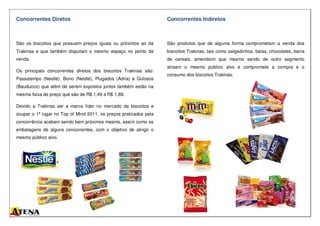 Concorrentes Diretos
São os biscoitos que possuem preços iguais ou próximos ao da
Trakinas e que também disputam o mesmo espaço no ponto de
venda.
Os principais concorrentes diretos dos biscoitos Trakinas são:
Passatempo (Nestlé), Bono (Nestlé), Plugados (Adria) e Gulosos
(Bauducco) que além de serem expostos juntos também estão na
mesma faixa de preço que são de R$ 1,49 a R$ 1,89.
Devido a Trakinas ser a marca líder no mercado de biscoitos e
ocupar o 1ª lugar no Top of Mind 2011, os preços praticados pela
concorrência acabam sendo bem próximos mesmo, assim como as
embalagens de alguns concorrentes, com o objetivo de atingir o
mesmo público alvo.
Concorrentes Indiretos
São produtos que de alguma forma comprometam a venda dos
biscoitos Trakinas, tais como salgadinhos, balas, chocolates, barra
de cereais, amendoim que mesmo sendo de outro segmento
atraem o mesmo público alvo e compromete a compra e o
consumo dos biscoitos Trakinas.
 