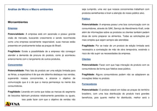 Análise de Micro e Macro ambientes
Microambientes
Empresa
Potencialidade: A empresa está em ascensão e possui grande
visão de mercado, buscando crescimento e sendo reconhecida
como uma empresa socialmente responsável, suas marcas estão
presentes em praticamente todas as praças do Brasil.
Fragilidade: Existe a possibilidade de a empresa não conseguir
atender a demanda de procura do produto, como já aconteceu
anteriormente com o lançamento de outros produtos.
Concorrentes
Potencialidade: Pelo fato do produto ser uma edição limitada para
as férias, a expectativa é de que ele obtenha destaque nas vendas,
superando nossos concorrentes, e alcance o objetivo de
comunicação que é o de que a marca permaneça na mente dos
consumidores.
Fragilidade: Levando em conta que todas as marcas do segmento
de biscoitos fabricam produtos relativamente parecidos ou iguais,
isso pode fazer com que o objetivo de vendas não
seja cumprido, uma vez que nossos concorrentes trabalham com
produtos semelhantes e tiram a atenção do nosso público alvo.
Público
Potencialidade: A empresa possui uma boa comunicação com os
consumidores, através do SAK, Serviço de Atendimento Kraft, onde
além de informações sobre os produtos os clientes também pedem
dicas de como preparar os alimentos. Todas as solicitações por
mais simples que sejam sempre são atendidas
Fragilidade: Por se tratar de um produto de edição limitada será
necessária a contratação de mão de obra temporária, existindo o
risco de não suprir as necessidades da empresa.
Clientes
Potencialidade: Fazer com que haja interação do produto com os
consumidores de forma que fidelize esse público.
Fragilidade: Alguns consumidores podem não se adaptarem as
inovações feitas no produto.
Fornecedores
Potencialidade: O produto estará em todas as praças do território
brasileiro, com uma boa distribuição do produto trará grandes
benefícios, pois quanto melhor for distribuído, melhor será o
 