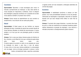 Tecnológico
Oportunidade: Aproveitar a novas tecnologias para inovar no
mercado, acompanhando as mudanças, ou seja, estar atendo as
novas soluções em maquinários e softwares, inovar no designer
das embalagens, pesquisas científicas com o propósito de se obter
novos sabores e também um produto mais nutritivo.
Ameaça: Outras marcas se assemelharem ao novo conceito ou
simplesmente o novo biscoito não ser aceito pelo público.
Natural
Oportunidade: O Brasil possui em seu território as maiores
plantações de trigo. A produção do açúcar teve aumento devido às
novas técnicas utilizadas na colheita da cana-de-açúcar. O cacau
também é um fruto que tem uma plantação grande no território
brasileiro.
Ameaça: Com a seca que atingiu diversos países da América do
Sul, incluindo o sul do Brasil fez com que a colheita de grãos desta
safra fosse menor neste ano.
O açúcar apesar do aumento na safra no ano passado por causa
da produção do etanol o país ficou a zero de açúcar.
O cacau entre um dos seus maiores problemas é a preocupação
com as pragas como as formigas quenquém e saúvas e outros
insetos, principalmente tripés, vaquinhas, percevejos
e lagartas sendo com isso necessário a efetuação sistemática de
controle das pragas.
Econômico
Oportunidade: A estabilidade econômica é sempre um fator
positivo, traz muita previsibilidade facilitando na hora de planejar,
melhorando as importações e exportações, reduzindo os impostos
fazendo com que essa redução tenha reflexo no valor final do
produto.
Ameaça: O aumento das cargas tributárias, o aumento das taxas
de juros e a falta de investimento em empresas brasileiras podem
implicar diretamente na geração de empregos, o que reduziria o
mercado consumidor e consequentemente quadro recessivo.
 