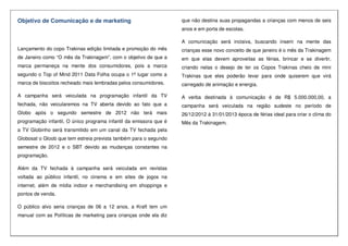 Objetivo de Comunicação e de marketing
Lançamento do copo Trakinas edição limitada e promoção do mês
de Janeiro como “O mês da Trakinagem”, com o objetivo de que a
marca permaneça na mente dos consumidores, pois a marca
segundo o Top of Mind 2011 Data Folha ocupa o 1ª lugar como a
marca de biscoitos recheado mais lembradas pelos consumidores.
A campanha será veiculada na programação infantil da TV
fechada, não veicularemos na TV aberta devido ao fato que a
Globo após o segundo semestre de 2012 não terá mais
programação infantil, O único programa infantil da emissora que é
a TV Globinho será transmitido em um canal da TV fechada pela
Globosat o Gloob que tem estreia prevista também para o segundo
semestre de 2012 e o SBT devido as mudanças constantes na
programação.
Além da TV fechada à campanha será veiculada em revistas
voltada ao público infantil, no cinema e em sites de jogos na
internet, além de mídia indoor e merchandising em shoppings e
pontos de venda.
O público alvo seria crianças de 06 a 12 anos, a Kraft tem um
manual com as Políticas de marketing para crianças onde ela diz
que não destina suas propagandas a crianças com menos de seis
anos e em porta de escolas.
A comunicação será incisiva, buscando inserir na mente das
crianças esse novo conceito de que janeiro é o mês da Trakinagem
em que elas devem aproveitas as férias, brincar e se divertir,
criando nelas o desejo de ter os Copos Trakinas cheio de mini
Trakinas que eles poderão levar para onde quiserem que virá
carregado de animação e energia.
A verba destinada à comunicação é de R$ 5.000.000,00, a
campanha será veiculada na região sudeste no período de
26/12/2012 à 31/01/2013 época de férias ideal para criar o clima do
Mês da Trakinagem.
 