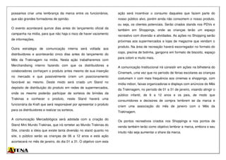 possamos criar uma lembrança da marca entre os funcionários,
que são grandes formadores de opinião.
O evento acontecerá quinze dias antes do lançamento oficial da
campanha na mídia, para que não haja o risco de haver vazamento
de informações.
Outra estratégia de comunicação interna será voltada aos
distribuidores e acontecerão cinco dias antes do lançamento do
Mês da Trakinagem na mídia. Nesta ação trabalharemos com
Merchandising interno fazendo com que os distribuidores e
colaboradores conheçam o produto antes mesmo de sua inserção
no mercado e que possivelmente criem um posicionamento
favorável ao mesmo. Deste modo será criado um Stand no
depósito de distribuição do produto em redes de supermercados,
onde os mesmo poderão participar de sorteios de brindes da
Trakinas e conhecer o produto, neste Stand haverá uma
funcionária da Kraft que será responsável por apresentar o produto
para os distribuidores e realizar os sorteios.
A comunicação Mercadológica será adotada com a criação do
Stand Mini Mundo Trakinas, que irá remeter ao Mundo Trakinas do
Site, criando a ideia que existe tanta diversão no stand quanto no
site, o público serão as crianças de 06 a 12 anos e está ação
acontecerá no mês de janeiro, do dia 01 a 31. O objetivo com esta
ação será incentivar o consumo daqueles que fazem parte do
nosso público alvo, porém ainda não consomem o nosso produto,
ou seja, os clientes potenciais. Serão criados stands nos PDVs e
também em Shoppings, onde as crianças terão um espaço
recreativo com diversão e atividades. As ações no Shopping serão
próximas aos supermercados e lojas de magazine que vendam o
produto. Na área de recreação haverá escorregador no formato do
copo, piscina de bolinha, gangorra em formato de biscoito, espaço
para colorir e muito mais.
A comunicação Institucional irá consistir em ações na bilheteria do
Cinemark, uma vez que no período de férias escolares as crianças
costumam ir com mais frequência aos cinemas e shoppings, com
mídia indoor, faixas organizadoras e displays com anúncios do Mês
da Trakinagem, no período de 01 a 31 de janeiro, visando atingir o
público infantil, de 6 a 12 anos e os pais, de modo que
consumidores e decisores de compra lembrem se da marca e
criem uma associação do mês de janeiro com o Mês da
Trakinagem.
Os pontos recreativos criados nos Shoppings e nos pontos de
venda também terão como objetivo lembrar a marca, embora o seu
intuito não seja aumentar o share da marca.
 