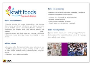 Nosso posicionamento
Pensamos primeiro em nossos consumidores, nós ouvimos,
observamos e aprendemos, entendemos suas alegrias e anseios,
porque também somos consumidores, fazemos alimentos e
acreditamos que podemos fazer uma deliciosa diferença em
qualquer lugar.
Procuramos sempre por ideias novas para melhorar o local onde
trabalhamos nossas parcerias, nossas comunidades e nosso
planeta.
Nossos valores
Sabemos que ações são mais importantes do que palavras, por isso
a Kraft Foods procura sempre inspirar confiança fazendo as coisas
de forma simples, aberta e inclusiva, liderando com a cabeça e o
coração
A Kraft lidera com a cabeça e o coração.
Como nós crescemos
Focados na criação de um crescimento sustentável e rentável e
nossas estratégias guiam nossos esforços:
- Construir uma organização de alto desempenho
- Realinhar nossas categorias
- Explorar nossa capacidade de vendas
- Reduzir custos sem comprometer a qualidade
Sobre nossas pessoas
É preciso grandes pessoas para a construção de grandes marcas.
Contamos com milhares de colaboradores ao redor do mundo que
são a razão de nosso sucesso.
 
