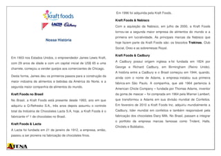 Nossa História
Em 1903 nos Estados Unidos, o empreendedor James Lewis Kraft,
com 29 anos de idade e com um capital inicial de US$ 65 e uma
charrete, começou a vender queijos aos comerciantes de Chicago.
Desta forma, James deu os primeiros passos para a construção da
maior indústria de alimentos e bebidas da América do Norte, e a
segunda maior companhia de alimentos do mundo.
Kraft Foods no Brasil
No Brasil, a Kraft Foods está presente desde 1993, ano em que
adquiriu a Q-Refresko S.A., três anos depois assumiu o controle
total da Indústria de Chocolates Lacta S.A, hoje, a Kraft Foods é o
fabricante nº 1 de chocolates no Brasil.
Kraft Foods & Lacta
A Lacta foi fundada em 21 de janeiro de 1912, a empresa, então,
passou a ser pioneira na fabricação de chocolates finos.
Em 1996 foi adquirida pela Kraft Foods.
Kraft Foods & Nabisco
Com a aquisição da Nabisco, em julho de 2000, a Kraft Foods
tornou-se a segunda maior empresa de alimentos do mundo e a
primeira em lucratividade. As principais marcas da Nabisco que
hoje fazem parte da Kraft Foods são: os biscoitos Trakinas, Club
Social, Oreo e as sobremesas Royal.
Kraft Foods & Cadbury
A Cadbury possui origem inglesa e foi fundada em 1824 por
George e Richard Cadbury, em Birmingham (Reino Unido).
A história entre a Cadbury e o Brasil começou em 1944, quando,
ainda com o nome de Adams, a empresa instalou sua primeira
fábrica em São Paulo. A companhia, que até 1964 pertencia à
American Chicle Company – fundada por Thomas Adams, inventor
da goma de mascar – foi comprada em 1964 pela Warner Lambert,
que transformou a Adams em sua divisão mundial de Confeitos.
Em fevereiro de 2010 a Kraft Foods Inc. adquiriu mundialmente a
Cadbury, líder mundial em confeitos e também responsável pela
fabricação dos chocolates Dairy Milk. No Brasil, passam a integrar
o portfolio da empresa marcas famosas como Trident, Halls,
Chiclets e Bubbaloo.
 