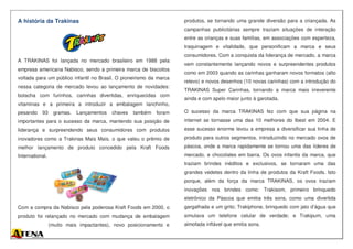 A história da Trakinas
A TRAKINAS foi lançada no mercado brasileiro em 1988 pela
empresa americana Nabisco, sendo a primeira marca de biscoitos
voltada para um público infantil no Brasil. O pioneirismo da marca
nessa categoria de mercado levou ao lançamento de novidades:
bolacha com furinhos, carinhas divertidas, enriquecidas com
vitaminas e a primeira a introduzir a embalagem lanchinho,
pesando 93 gramas. Lançamentos chaves também foram
importantes para o sucesso da marca, mantendo sua posição de
liderança e surpreendendo seus consumidores com produtos
inovadores como a Trakinas Mais Mais, o que valeu o prêmio de
melhor lançamento de produto concedido pela Kraft Foods
International.
Com a compra da Nabisco pela poderosa Kraft Foods em 2000, o
produto foi relançado no mercado com mudança de embalagem
(muito mais impactantes), novo posicionamento e
produtos, se tornando uma grande diversão para a criançada. As
campanhas publicitárias sempre traziam situações de interação
entre as crianças e suas famílias, em associações com esperteza,
traquinagem e vitalidade, que personificam a marca e seus
consumidores. Com a conquista da liderança de mercado, a marca
vem constantemente lançando novos e surpreendentes produtos
como em 2003 quando as carinhas ganharam novos formatos (alto
relevo) e novos desenhos (10 novas carinhas) com a introdução do
TRAKINAS Super Carinhas, tornando a marca mais irreverente
ainda e com apelo maior junto à garotada.
O sucesso da marca TRAKINAS fez com que sua página na
internet se tornasse uma das 10 melhores do Ibest em 2004. E
esse sucesso enorme levou a empresa a diversificar sua linha de
produto para outros segmentos, introduzindo no mercado ovos de
páscoa, onde a marca rapidamente se tornou uma das líderes de
mercado, e chocolates em barra. Os ovos infantis da marca, que
traziam brindes inéditos e exclusivos, se tornaram uma das
grandes vedetes dentro da linha de produtos da Kraft Foods. Isto
porque, além da força da marca TRAKINAS, os ovos traziam
inovações nos brindes como: Trakisom, primeiro brinquedo
eletrônico da Páscoa que emitia três sons, como uma divertida
gargalhada e um grito; Trakiphone, brinquedo com jato d’água que
simulava um telefone celular de verdade; e Trakipum, uma
almofada inflável que emitia sons.
 