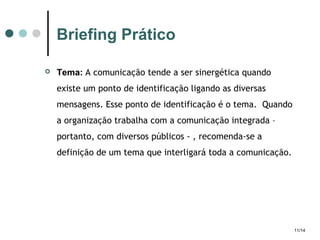 Briefing Prático


Tema: A comunicação tende a ser sinergética quando
existe um ponto de identificação ligando as diversas
mensagens. Esse ponto de identificação é o tema. Quando
a organização trabalha com a comunicação integrada –
portanto, com diversos públicos - , recomenda-se a
definição de um tema que interligará toda a comunicação.

11/14

 