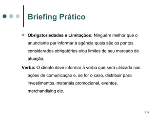 Briefing Prático


Obrigatoriedades e Limitações: Ninguém melhor que o
anunciante par informar à agência quais são os pontos
considerados obrigatórios e/ou limites de seu mercado de
atuação.

Verba: O cliente deve informar à verba que será utilizada nas
ações de comunicação e, se for o caso, distribuir para
investimentos, materiais promocional, eventos,
merchandising etc.

12/14

 