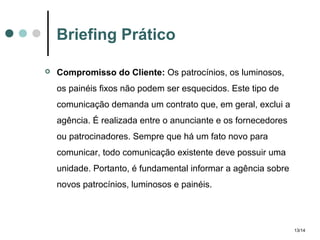 Briefing Prático


Compromisso do Cliente: Os patrocínios, os luminosos,
os painéis fixos não podem ser esquecidos. Este tipo de
comunicação demanda um contrato que, em geral, exclui a
agência. É realizada entre o anunciante e os fornecedores
ou patrocinadores. Sempre que há um fato novo para
comunicar, todo comunicação existente deve possuir uma
unidade. Portanto, é fundamental informar a agência sobre
novos patrocínios, luminosos e painéis.

13/14

 