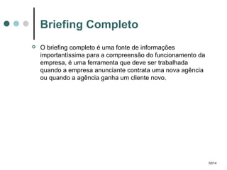 Briefing Completo


O briefing completo é uma fonte de informações
importantíssima para a compreensão do funcionamento da
empresa, é uma ferramenta que deve ser trabalhada
quando a empresa anunciante contrata uma nova agência
ou quando a agência ganha um cliente novo.

02/14

 