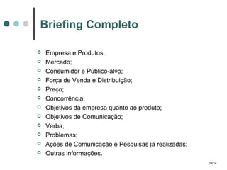 Briefing Completo













Empresa e Produtos;
Mercado;
Consumidor e Público-alvo;
Força de Venda e Distribuição;
Preço;
Concorrência;
Objetivos da empresa quanto ao produto;
Objetivos de Comunicação;
Verba;
Problemas;
Ações de Comunicação e Pesquisas já realizadas;
Outras informações.
03/14

 