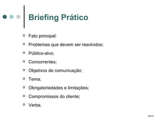 Briefing Prático


Fato principal;



Problemas que devem ser resolvidos;



Público-alvo;



Concorrentes;



Objetivos de comunicação;



Tema;



Obrigatoriedades e limitações;



Compromissos do cliente;



Verba.
05/14

 
