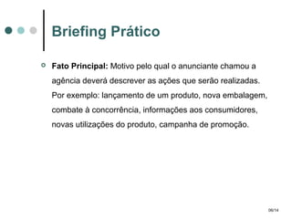 Briefing Prático


Fato Principal: Motivo pelo qual o anunciante chamou a
agência deverá descrever as ações que serão realizadas.
Por exemplo: lançamento de um produto, nova embalagem,
combate à concorrência, informações aos consumidores,
novas utilizações do produto, campanha de promoção.

06/14

 