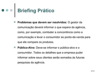 Briefing Prático


Problemas que devem ser resolvidos: O gestor da
comunicação deverá informar o que espera da agência,
como, por exemplo, combater a concorrência como a
comunicação e levar o consumidor ao ponto-de-venda para
que ele compare os produtos.



Público-Alvo: Deve-se informar o público-alvo e o
consumidor. Todos os detalhes que a empresa puder
informar sobre seus clientes serão somados às futuras
pesquisas da agência.
07/14

 