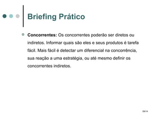 Briefing Prático


Concorrentes: Os concorrentes poderão ser diretos ou
indiretos. Informar quais são eles e seus produtos é tarefa
fácil. Mais fácil é detectar um diferencial na concorrência,
sua reação a uma estratégia, ou até mesmo definir os
concorrentes indiretos.

09/14

 