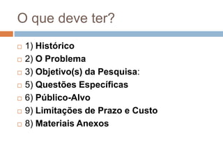 O que deve ter?
 1) Histórico
 2) O Problema
 3) Objetivo(s) da Pesquisa:
 5) Questões Específicas
 6) Público-Alvo
 9) Limitações de Prazo e Custo
 8) Materiais Anexos
 