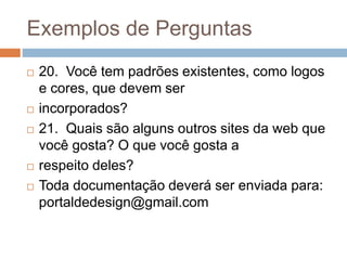 Exemplos de Perguntas
 20. Você tem padrões existentes, como logos
e cores, que devem ser
 incorporados?
 21. Quais são alguns outros sites da web que
você gosta? O que você gosta a
 respeito deles?
 Toda documentação deverá ser enviada para:
portaldedesign@gmail.com
 