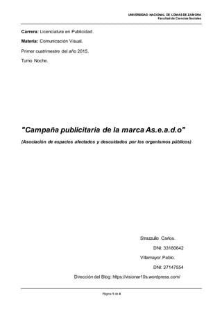 UNIVERSIDAD NACIONAL DE LOMAS DE ZAMORA
Facultad de Ciencias Sociales
Página 1 de 4
Carrera: Licenciatura en Publicidad.
Materia: Comunicación Visual.
Primer cuatrimestre del año 2015.
Turno Noche.
"Campaña publicitaria de la marca As.e.a.d.o"
(Asociación de espacios afectados y descuidados por los organismos públicos)
Strazzullo Carlos.
DNI: 33180642
Villamayor Pablo.
DNI: 27147554
Dirección del Blog: https://visionar10s.wordpress.com/
 