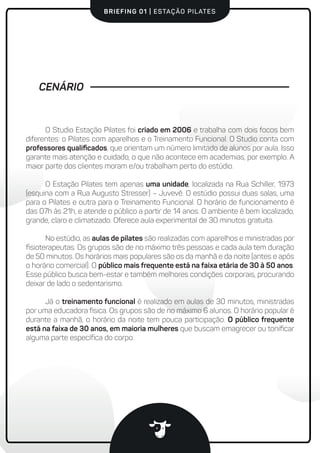 BRIEFING 01 | ESTAÇÃO PILATES
CENÁRIO
O Studio Estação Pilates foi criado em 2006 e trabalha com dois focos bem
diferentes: o Pilates com aparelhos e o Treinamento Funcional. O Studio conta com
professores qualiﬁcados, que orientam um número limitado de alunos por aula. Isso
garante mais atenção e cuidado, o que não acontece em academias, por exemplo. A
maior parte dos clientes moram e/ou trabalham perto do estúdio.
O Estação Pilates tem apenas uma unidade, localizada na Rua Schiller, 1973
(esquina com a Rua Augusto Stresser) – Juvevê. O estúdio possui duas salas, uma
para o Pilates e outra para o Treinamento Funcional. O horário de funcionamento é
das 07h às 21h, e atende o público a partir de 14 anos. O ambiente é bem localizado,
grande, claro e climatizado. Oferece aula experimental de 30 minutos gratuita.
No estúdio, as aulas de pilates são realizadas com aparelhos e ministradas por
ﬁsioterapeutas. Os grupos são de no máximo três pessoas e cada aula tem duração
de 50 minutos. Os horários mais populares são os da manhã e da noite (antes e após
o horário comercial). O público mais frequente está na faixa etária de 30 à 50 anos.
Esse público busca bem-estar e também melhores condições corporais, procurando
deixar de lado o sedentarismo.
Já o treinamento funcional é realizado em aulas de 30 minutos, ministradas
por uma educadora física. Os grupos são de no máximo 6 alunos. O horário popular é
durante a manhã, o horário da noite tem pouca participação. O público frequente
está na faixa de 30 anos, em maioria mulheres que buscam emagrecer ou toniﬁcar
alguma parte especíﬁca do corpo.
 