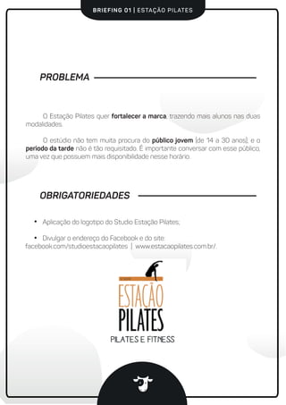 BRIEFING 01 | ESTAÇÃO PILATES
PROBLEMA
O Estação Pilates quer fortalecer a marca, trazendo mais alunos nas duas
modalidades.
O estúdio não tem muita procura do público jovem (de 14 a 30 anos), e o
período da tarde não é tão requisitado. É importante conversar com esse público,
uma vez que possuem mais disponibilidade nesse horário.
Aplicação do logotipo do Studio Estação Pilates;
Divulgar o endereço do Facebook e do site:
facebook.com/studioestacaopilates | www.estacaopilates.com.br/.
OBRIGATORIEDADES
 