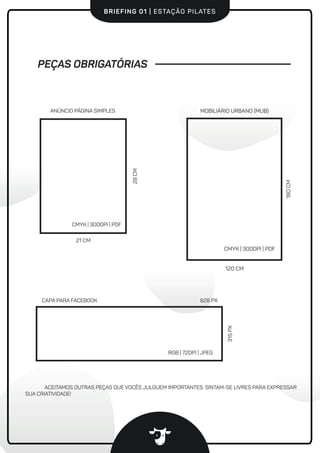 #vaidevacaBRIEFING 01 | ESTAÇÃO PILATES
PEÇAS OBRIGATÓRIAS
21 CM
28CM
ANÚNCIO PÁGINA SIMPLES
CMYK | 300DPI | PDF
CMYK | 300DPI | PDF
MOBILIÁRIO URBANO (MUB)
120 CM
180CM
RGB | 72DPI | JPEG
CAPA PARA FACEBOOK 828 PX
315PX
ACEITAMOS OUTRAS PEÇAS QUE VOCÊS JULGUEM IMPORTANTES. SINTAM-SE LIVRES PARA EXPRESSAR
SUA CRIATIVIDADE!
 