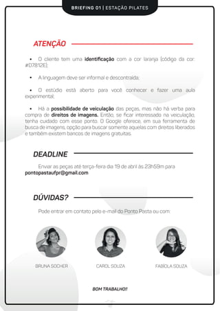 BRIEFING 01 | ESTAÇÃO PILATES
Pode entrar em contato pelo e-mail do Ponto Pasta ou com:
O cliente tem uma identiﬁcação com a cor laranja (código da cor:
#D7812E);
A linguagem deve ser informal e descontraída;
O estúdio está aberto para você conhecer e fazer uma aula
experimental;
Há a possibilidade de veiculação das peças, mas não há verba para
compra de direitos de imagens. Então, se ﬁcar interessado na veiculação,
tenha cuidado com esse ponto. O Google oferece, em sua ferramenta de
busca de imagens, opção para buscar somente aquelas com direitos liberados
e também existem bancos de imagens gratuitas.
ATENÇÃO
DEADLINE
Enviar as peças até terça-feira dia 19 de abril às 23h59m para
pontopastaufpr@gmail.com
DÚVIDAS?
BRUNA SOCHER CAROL SOUZA FABÍOLA SOUZA
BOM TRABALHO!!
 