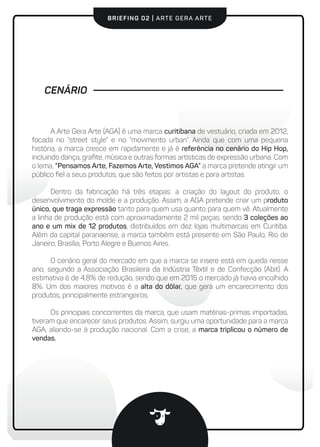BRIEFING 02 | ARTE GERA ARTE
CENÁRIO
A Arte Gera Arte (AGA) é uma marca curitibana de vestuário, criada em 2012,
focada no “street style” e no “movimento urban”. Ainda que com uma pequena
história, a marca cresce em rapidamente e já é referência no cenário do Hip Hop,
incluindo dança, graﬁte, música e outras formas artísticas de expressão urbana. Com
o lema, “Pensamos Arte, Fazemos Arte, Vestimos AGA” a marca pretende atingir um
público ﬁel a seus produtos, que são feitos por artistas e para artistas.
Dentro da fabricação há três etapas: a criação do layout do produto, o
desenvolvimento do molde e a produção. Assim, a AGA pretende criar um produto
único, que traga expressão tanto para quem usa quanto para quem vê. Atualmente
a linha de produção está com aproximadamente 2 mil peças, sendo 3 coleções ao
ano e um mix de 12 produtos, distribuídos em dez lojas multimarcas em Curitiba.
Além da capital paranaense, a marca também está presente em São Paulo, Rio de
Janeiro, Brasília, Porto Alegre e Buenos Aires.
O cenário geral do mercado em que a marca se insere está em queda nesse
ano, segundo a Associação Brasileira da Indústria Têxtil e de Confecção (Abit). A
estimativa é de 4,8% de redução, sendo que em 2015 o mercado já havia encolhido
8%. Um dos maiores motivos é a alta do dólar, que gera um encarecimento dos
produtos, principalmente estrangeiros.
Os principais concorrentes da marca, que usam matérias-primas importadas,
tiveram que encarecer seus produtos. Assim, surgiu uma oportunidade para a marca
AGA, aliando-se à produção nacional. Com a crise, a marca triplicou o número de
vendas.
 