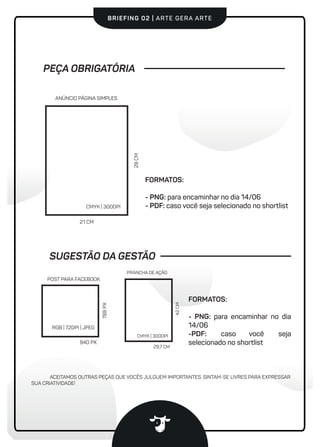 #vaidevacaBRIEFING 02 | ARTE GERA ARTE
FORMATOS:
- PNG: para encaminhar no dia
14/06
-PDF: caso você seja
selecionado no shortlist
PEÇA OBRIGATÓRIA
21 CM
28CM
ANÚNCIO PÁGINA SIMPLES
CMYK | 300DPI
RGB | 72DPI | JPEG
POST PARA FACEBOOK
940 PX
788PX
ACEITAMOS OUTRAS PEÇAS QUE VOCÊS JULGUEM IMPORTANTES. SINTAM-SE LIVRES PARA EXPRESSAR
SUA CRIATIVIDADE!
FORMATOS:
- PNG: para encaminhar no dia 14/06
- PDF: caso você seja selecionado no shortlist
SUGESTÃO DA GESTÃO
29,7 CM
42CM
PRANCHA DE AÇÃO
CMYK | 300DPI
 