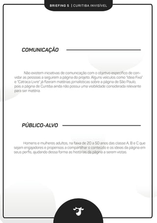 BRIEFING 5 | CURITIBA INVISÍVEL
COMUNICAÇÃO
Não existem iniciativas de comunicação com o objetivo especíﬁco de convi-
dar as pessoas a seguirem a página do projeto. Alguns veículos como “Ideia Fixa” e
“Catraca Livre” já ﬁzeram matérias jornalísticas sobre a página de São Paulo, mas a
página de Curitiba ainda não possui uma visibilidade considerada relevante para ser
matéria.
Homens e mulheres adultos, na faixa de 20 a 50 anos das classe A, B e C que
sejam engajadores e propensos a compartilhar o conteúdo e os ideias da página em
seus perﬁs, ajudando dessa forma as histórias da página a serem vistas.
PÚBLICO-ALVO
 