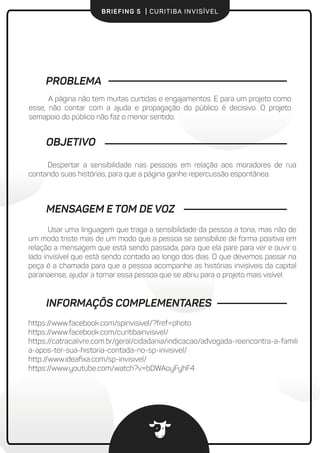 BRIEFING 5 | CURITIBA INVISÍVEL
PROBLEMA
A página não tem muitas curtidas e engajamentos. E para um projeto como
esse, não contar com a ajuda e propagação do público é decisivo. O projeto sem
apoio do público não faz o menor sentido.
Despertar a sensibilidade nas pessoas em relação aos moradores de rua
contando suas histórias, para que a página ganhe repercussão espontânea.
OBJETIVO
Usar uma linguagem que traga a sensibilidade da pessoa a tona, não de um
modo triste mas de um modo que a pessoa se sensibilize de forma positiva em
relação a mensagem que está sendo passada, para que ela pare para ver e ouvir o
lado invisível que está sendo contado ao longo dos dias. O que devemos passar na
peça é a chamada para que a pessoa acompanhe as histórias invisíveis da capital
paranaense.
MENSAGEM E TOM DE VOZ
INFORMAÇÕS COMPLEMENTARES
https://www.facebook.com/spinvisivel/?fref=photo
https://www.facebook.com/curitibainvisivel/
https://catracalivre.com.br/geral/cidadania/indicacao/advogada-reencontra-a-famili
a-apos-ter-sua-historia-contada-no-sp-invisivel/
http://www.ideaﬁxa.com/sp-invisivel/
https://www.youtube.com/watch?v=bDWAoyFyhF4
 